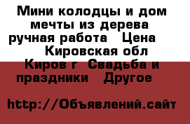 Мини-колодцы и дом мечты из дерева, ручная работа › Цена ­ 200 - Кировская обл., Киров г. Свадьба и праздники » Другое   